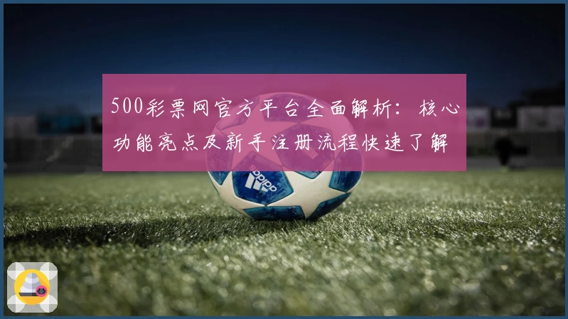 500彩票网官方平台全面解析：核心功能亮点及新手注册流程快速了解