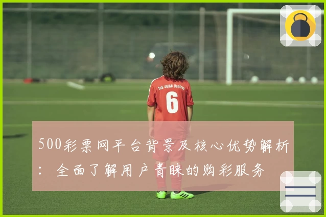 500彩票网平台背景及核心优势解析：全面了解用户青睐的购彩服务