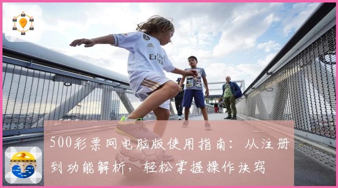 500彩票网电脑版使用指南：从注册到功能解析，轻松掌握操作诀窍