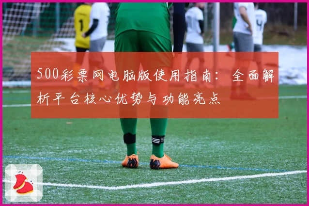 500彩票网电脑版使用指南：全面解析平台核心优势与功能亮点