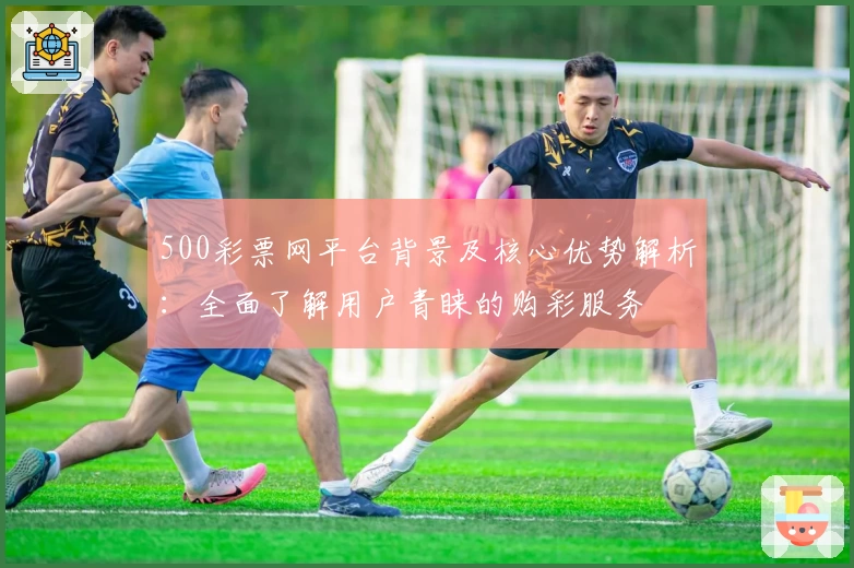 500彩票网平台背景及核心优势解析：全面了解用户青睐的购彩服务