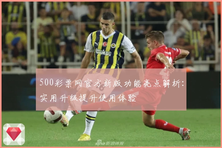 500彩票网官方新版功能亮点解析：实用升级提升使用体验