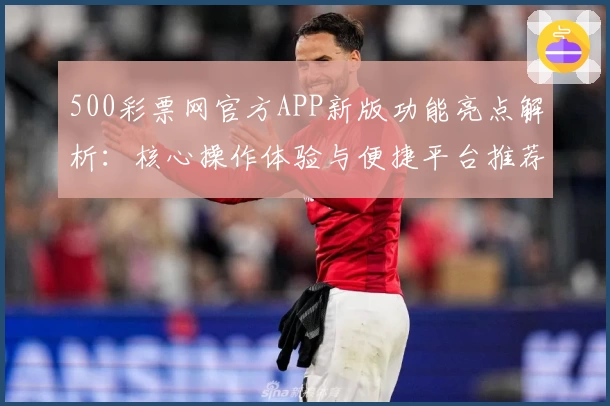 500彩票网官方APP新版功能亮点解析：核心操作体验与便捷平台推荐