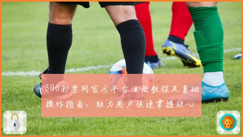 500彩票网官方平台注册教程及基础操作指南，助力用户快速掌握核心功能使用技巧