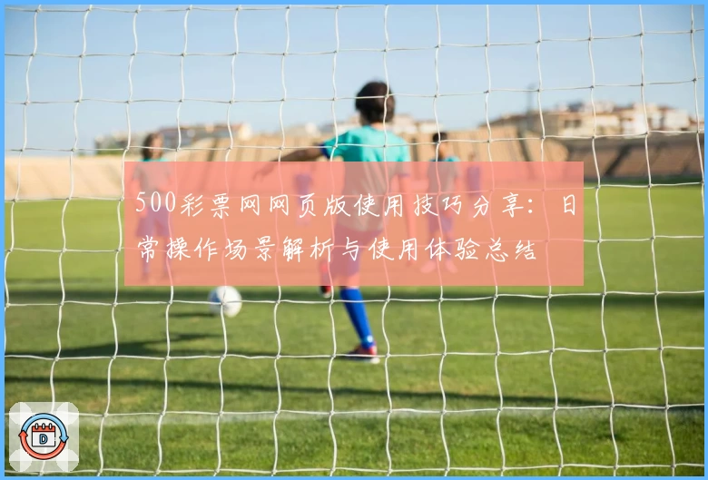 500彩票网网页版使用技巧分享：日常操作场景解析与使用体验总结