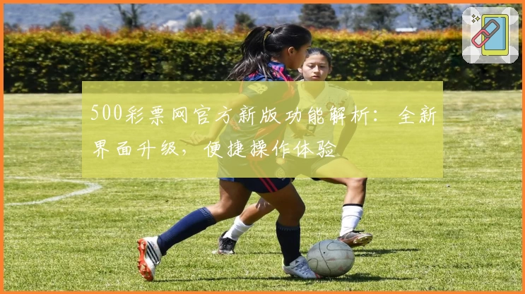500彩票网官方新版功能解析：全新界面升级，便捷操作体验