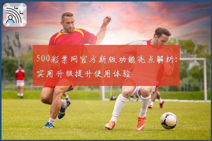 500彩票网官方新版功能亮点解析：实用升级提升使用体验